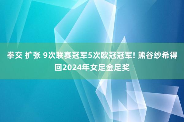 拳交 扩张 9次联赛冠军5次欧冠冠军! 熊谷纱希得回2024年女足金足奖