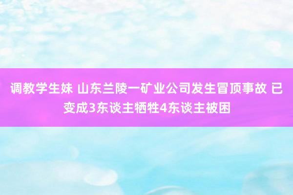 调教学生妹 山东兰陵一矿业公司发生冒顶事故 已变成3东谈主牺牲4东谈主被困