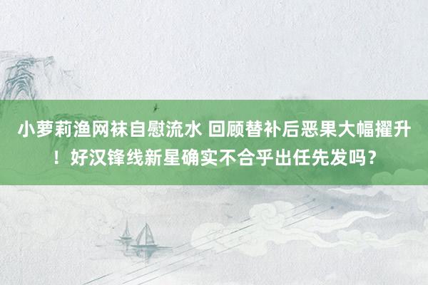 小萝莉渔网袜自慰流水 回顾替补后恶果大幅擢升！好汉锋线新星确实不合乎出任先发吗？