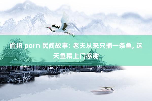 偷拍 porn 民间故事: 老夫从来只捕一条鱼， 这天鱼精上门感谢