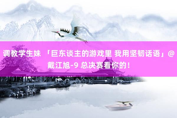 调教学生妹 「巨东谈主的游戏里 我用坚韧话语」@戴江旭-9 总决赛看你的！