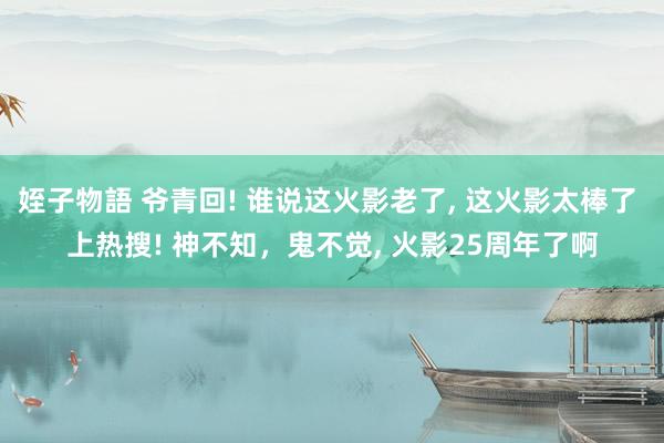 姪子物語 爷青回! 谁说这火影老了， 这火影太棒了 上热搜! 神不知，鬼不觉， 火影25周年了啊