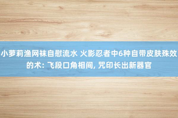 小萝莉渔网袜自慰流水 火影忍者中6种自带皮肤殊效的术: 飞段口角相间， 咒印长出新器官