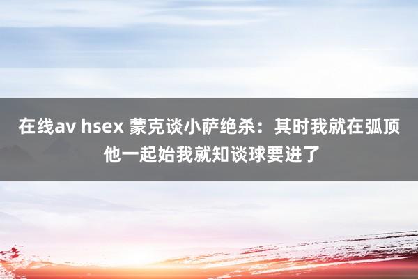 在线av hsex 蒙克谈小萨绝杀：其时我就在弧顶 他一起始我就知谈球要进了