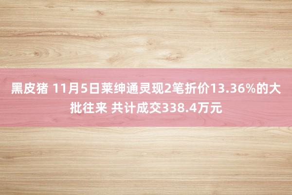 黑皮猪 11月5日莱绅通灵现2笔折价13.36%的大批往来 共计成交338.4万元