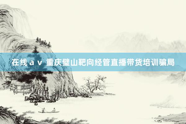 在线ａｖ 重庆璧山靶向经管直播带货培训骗局