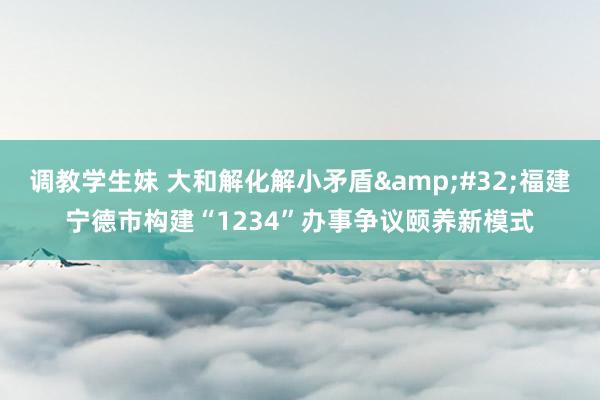 调教学生妹 大和解化解小矛盾&#32;福建宁德市构建“1234”办事争议颐养新模式