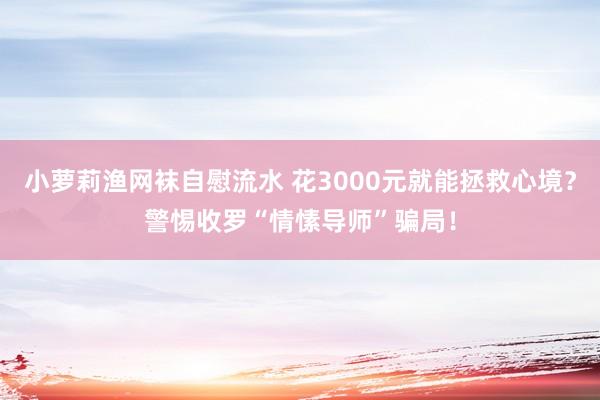 小萝莉渔网袜自慰流水 花3000元就能拯救心境？警惕收罗“情愫导师”骗局！