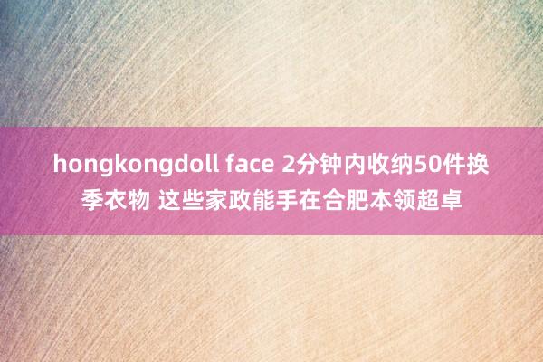 hongkongdoll face 2分钟内收纳50件换季衣物 这些家政能手在合肥本领超卓