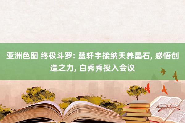 亚洲色图 终极斗罗: 蓝轩宇接纳天养晶石， 感悟创造之力， 白秀秀投入会议