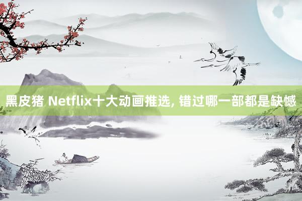 黑皮猪 Netflix十大动画推选， 错过哪一部都是缺憾