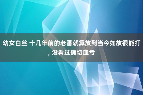 幼女白丝 十几年前的老番就算放到当今如故很能打， 没看过确切血亏