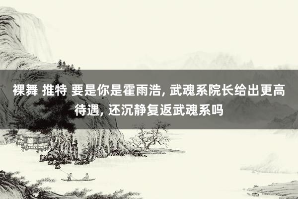 裸舞 推特 要是你是霍雨浩， 武魂系院长给出更高待遇， 还沉静复返武魂系吗