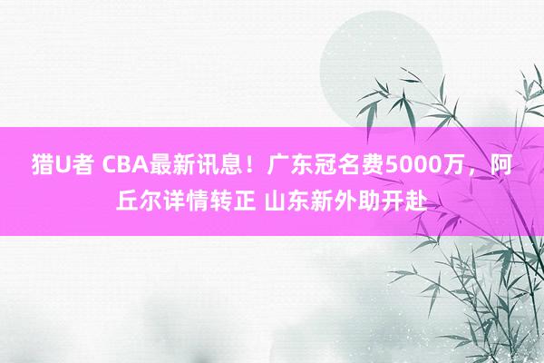 猎U者 CBA最新讯息！广东冠名费5000万，阿丘尔详情转正 山东新外助开赴