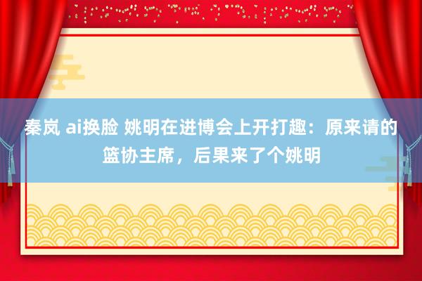 秦岚 ai换脸 姚明在进博会上开打趣：原来请的篮协主席，后果来了个姚明