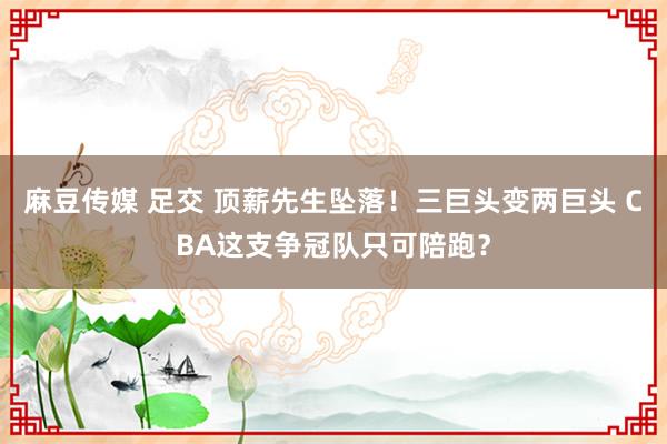 麻豆传媒 足交 顶薪先生坠落！三巨头变两巨头 CBA这支争冠队只可陪跑？