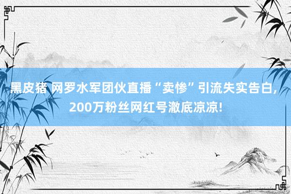 黑皮猪 网罗水军团伙直播“卖惨”引流失实告白， 200万粉丝网红号澈底凉凉!