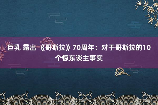 巨乳 露出 《哥斯拉》70周年：对于哥斯拉的10个惊东谈主事实