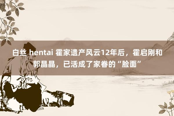 白丝 hentai 霍家遗产风云12年后，霍启刚和郭晶晶，已活成了家眷的“脸面”