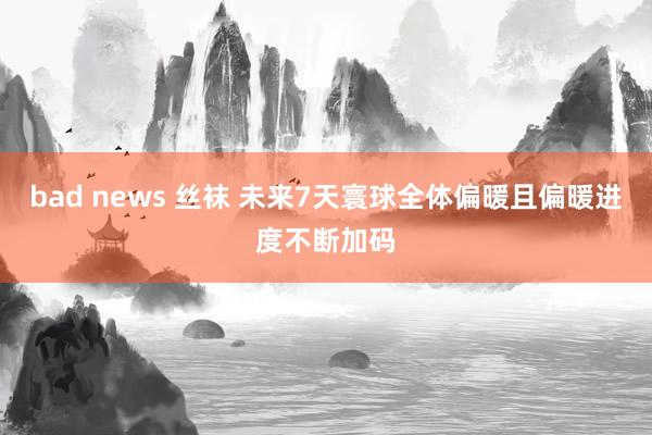 bad news 丝袜 未来7天寰球全体偏暖且偏暖进度不断加码