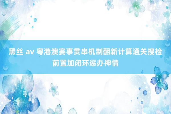 黑丝 av 粤港澳赛事贯串机制翻新计算通关搜检前置加闭环惩办神情