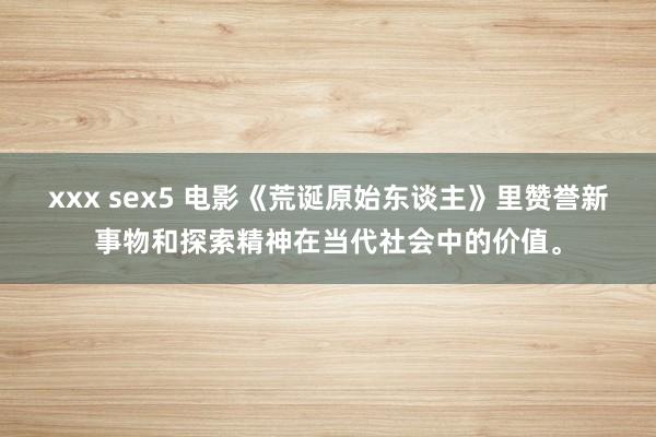 xxx sex5 电影《荒诞原始东谈主》里赞誉新事物和探索精神在当代社会中的价值。