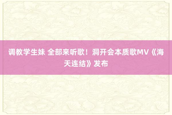 调教学生妹 全部来听歌！洞开会本质歌MV《海天连结》发布