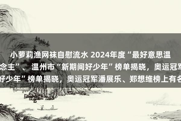 小萝莉渔网袜自慰流水 2024年度“最好意思温州东说念主·温州好东说念主”、 温州市“新期间好少年”榜单揭晓，奥运冠军潘展乐、郑想维榜上有名