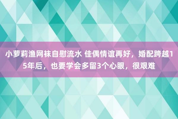 小萝莉渔网袜自慰流水 佳偶情谊再好，婚配跨越15年后，也要学会多留3个心眼，很艰难