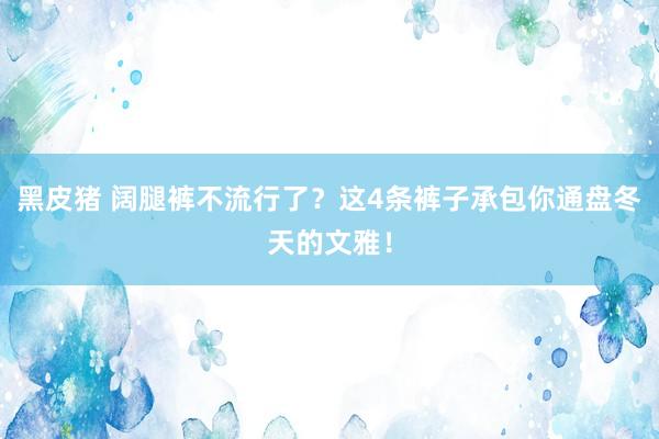 黑皮猪 阔腿裤不流行了？这4条裤子承包你通盘冬天的文雅！