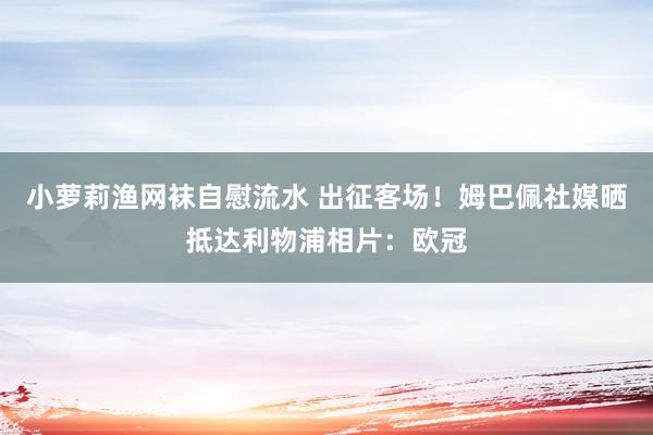 小萝莉渔网袜自慰流水 出征客场！姆巴佩社媒晒抵达利物浦相片：欧冠