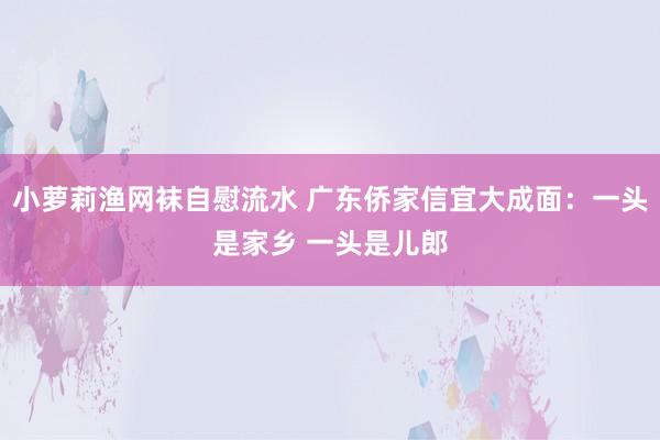 小萝莉渔网袜自慰流水 广东侨家信宜大成面：一头是家乡 一头是儿郎