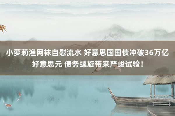 小萝莉渔网袜自慰流水 好意思国国债冲破36万亿好意思元 债务螺旋带来严峻试验！