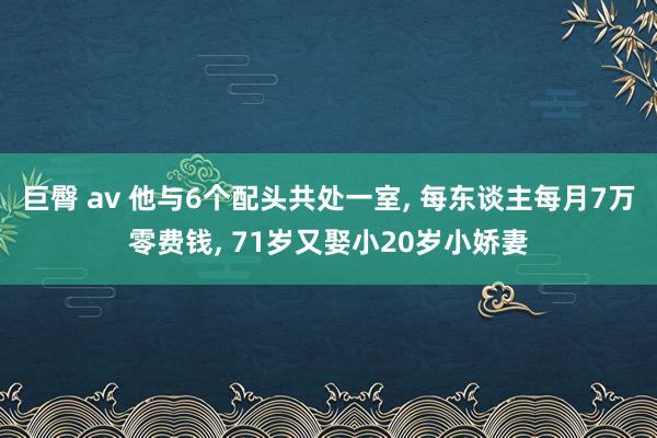 巨臀 av 他与6个配头共处一室， 每东谈主每月7万零费钱， 71岁又娶小20岁小娇妻