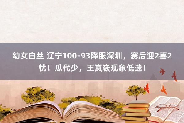 幼女白丝 辽宁100-93降服深圳，赛后迎2喜2忧！瓜代少，王岚嵚现象低迷！