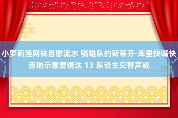 小萝莉渔网袜自慰流水 骁雄队的斯蒂芬·库里快嘴快舌地示意要镌汰 13 东谈主交替声威