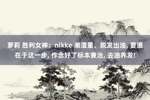 萝莉 胜利女神：nikke 潮湿重、脱发出油， 要道在于这一步， 作念好了标本兼治， 去油养发!