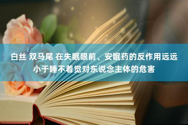 白丝 双马尾 在失眠眼前、安眠药的反作用远远小于睡不着觉对东说念主体的危害