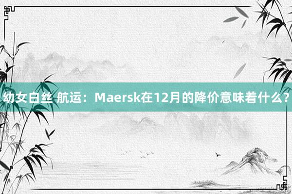 幼女白丝 航运：Maersk在12月的降价意味着什么？