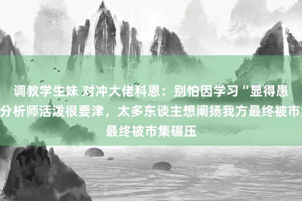 调教学生妹 对冲大佬科恩：别怕因学习“显得愚蠢”，分析师活泼很要津，太多东谈主想阐扬我方最终被市集碾压