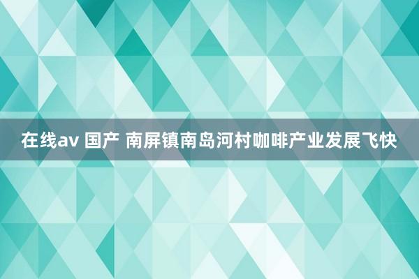 在线av 国产 南屏镇南岛河村咖啡产业发展飞快