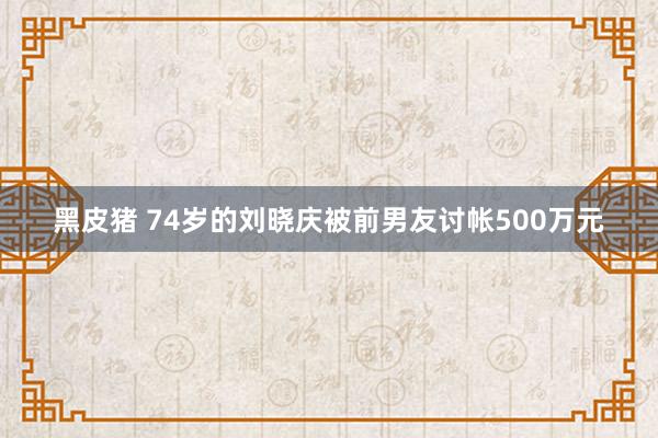 黑皮猪 74岁的刘晓庆被前男友讨帐500万元