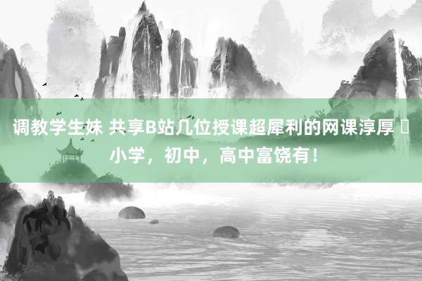 调教学生妹 共享B站几位授课超犀利的网课淳厚 ​ 小学，初中，高中富饶有！