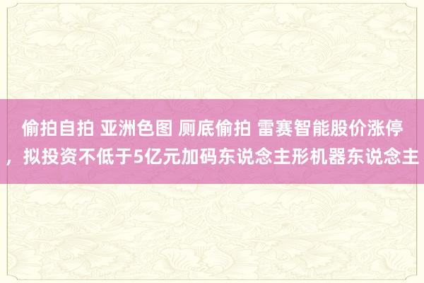 偷拍自拍 亚洲色图 厕底偷拍 雷赛智能股价涨停，拟投资不低于5亿元加码东说念主形机器东说念主