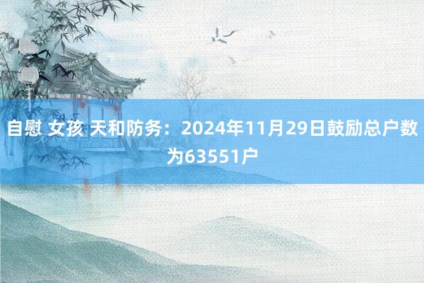 自慰 女孩 天和防务：2024年11月29日鼓励总户数为63551户