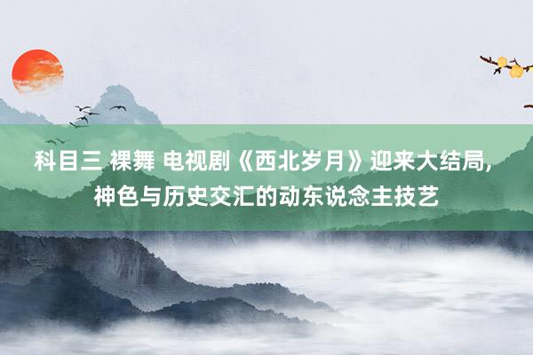 科目三 裸舞 电视剧《西北岁月》迎来大结局， 神色与历史交汇的动东说念主技艺