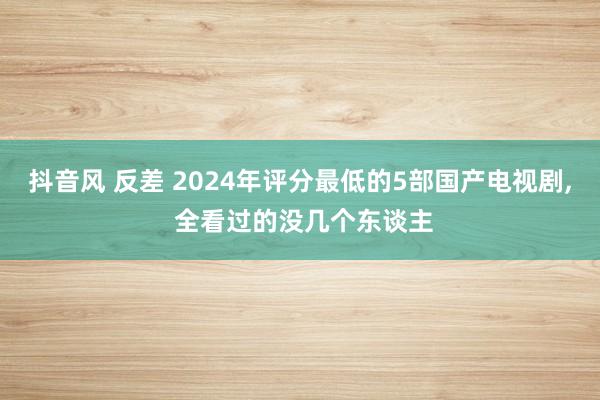 抖音风 反差 2024年评分最低的5部国产电视剧， 全看过的没几个东谈主