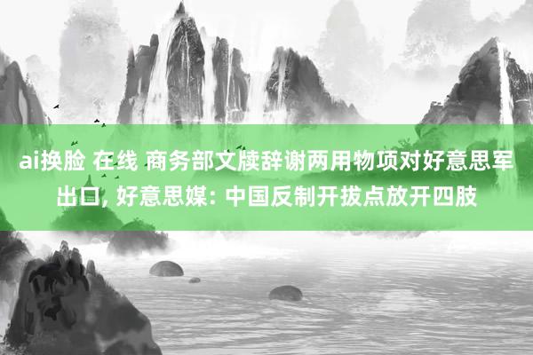 ai换脸 在线 商务部文牍辞谢两用物项对好意思军出口， 好意思媒: 中国反制开拔点放开四肢