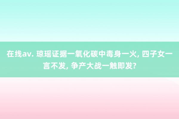 在线av. 琼瑶证据一氧化碳中毒身一火， 四子女一言不发， 争产大战一触即发?