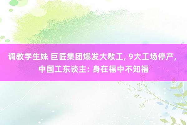 调教学生妹 巨匠集团爆发大歇工， 9大工场停产， 中国工东谈主: 身在福中不知福